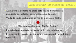  A arquitetura do ferro no Brasil está ligada diretamente a
ampliação das relações comerciais com a Europa.
 Vinda da Corte portuguesa ao Rio de Janeiro em 1808.
“Abertura dos Portos às Nações Amigas”
 Importação de materiais de construção industrializados.
 Revogação do decreto que impedia a instalação de manufaturas
no Brasil.
ARQUITETURA DO FERRO NO BRASIL
 