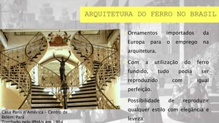  Ornamentos importados da
Europa para o emprego na
arquitetura.
 Com a utilização do ferro
fundido, tudo podia ser
reproduzido com igual
perfeição.
 Possibilidade de reproduzir
qualquer estilo com elegância e
leveza.
ARQUITETURA DO FERRO NO BRASIL
Casa Paris n’América – Centro de
Belém/Pará
 