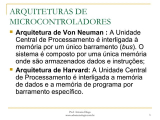 ARQUITETURAS DE
MICROCONTROLADORES
 Arquitetura de Von Neuman : A Unidade
Central de Processamento é interligada à
memória por um único barramento (bus). O
sistema é composto por uma única memória
onde são armazenados dados e instruções;
 Arquitetura de Harvard: A Unidade Central
de Processamento é interligada a memória
de dados e a memória de programa por
barramento específico.
3
Prof. Antonio Diego
www.adsatecnologia.com.br
 