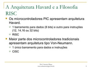 A Arquitetura Havard e a Filosofia
RISC
 Os microcontroladores PIC apresentam arquitetura
Havard.
 1 barramento para dados (8 bits) e outro para instruções
(12, 14,16 ou 32 bits)
 RISC
 Maior parte dos microcontroladores tradicionais
apresentam arquitetura tipo Von-Neumann.
 1 único barramento para dados e instruções
 CISC
4
Prof. Antonio Diego
www.adsatecnologia.com.br
 