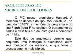 ARQUITETURAS DE
MICROCONTROLADORES
O PIC possui arquitetura Harvard. A
memória de dados é do tipo RAM (volátil) e , no
caso do 16F877, a memória de programa é do
tipo Flash (letra F no código). O barramento de
dados é de 8 bits e o de instruções é composto
de 14 bits.
Este tipo de arquitetura permite que,
enquanto uma instrução é executada, outra
seja “buscada” da memória, o que torna o
processamento mais rápido.
6
Prof. Antonio Diego
www.adsatecnologia.com.br
 