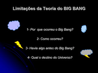 Limitações da Teoria do BIG BANG
1- Por que ocorreu o Big Bang?
2- Como ocorreu?
3- Havia algo antes do Big Bang?
4- Qual o destino do Universo?
 
