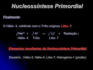 Nucleossíntese Primordial
Finalmente:
O Hélio- 4, colidindo com o Trítio originou Lítio- 7:
2
4He2+ + 1
3 H+  3
7 Li+ + Radiação 
Hélio- 4 Trítio Lítio- 7
Elementos resultantes da Nucleossíntese Primordial:
Deutério , Hélio-3; Hélio-4; Lítio-7; Hidrogénio-1 (protão)
 