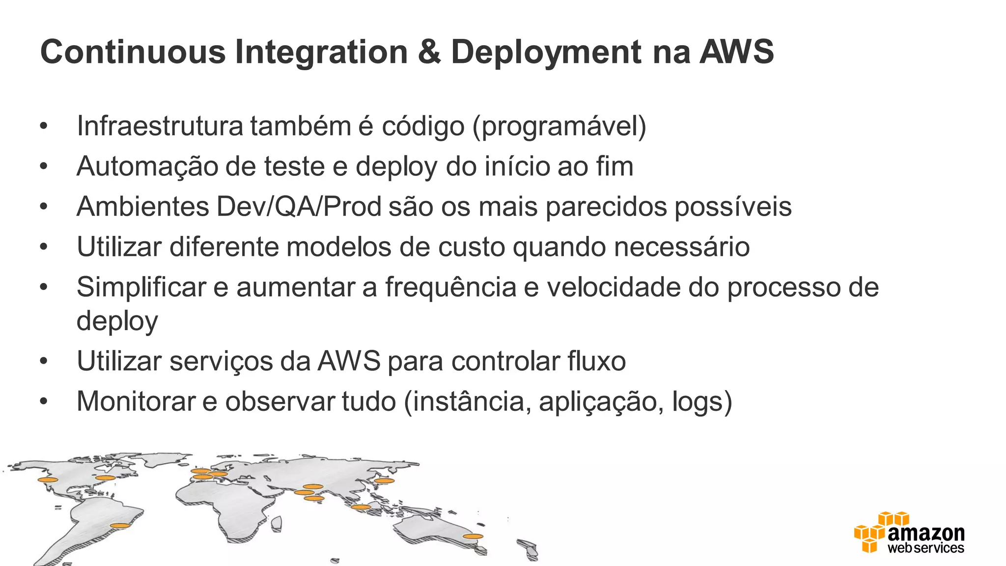 Continuous Integration & Deployment na AWS
• Infraestrutura também é código (programável)
• Automação de teste e deploy do início ao fim
• Ambientes Dev/QA/Prod são os mais parecidos possíveis
• Utilizar diferente modelos de custo quando necessário
• Simplificar e aumentar a frequência e velocidade do processo de
deploy
• Utilizar serviços da AWS para controlar fluxo
• Monitorar e observar tudo (instância, apliçação, logs)
 