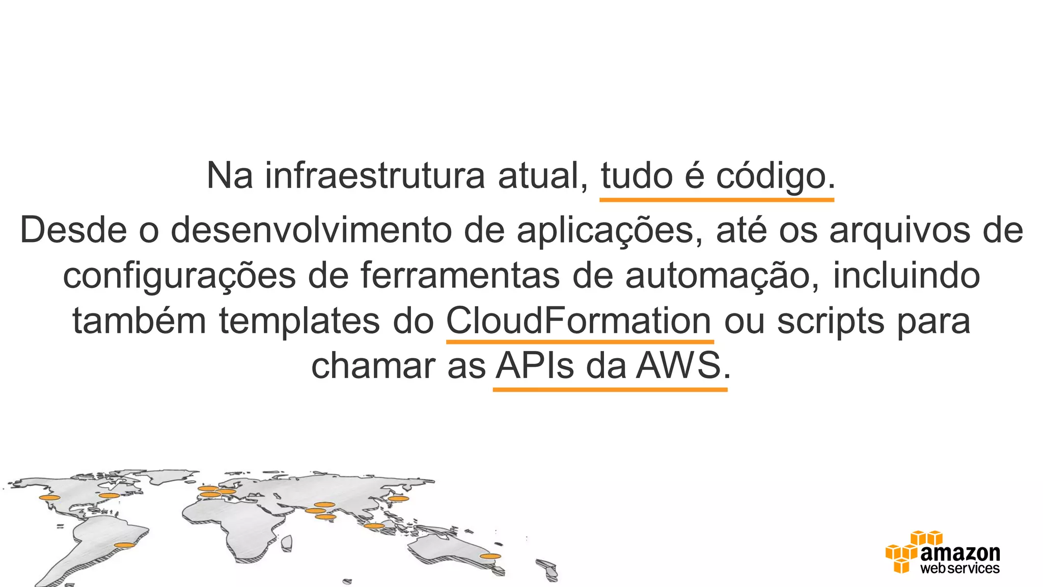 Na infraestrutura atual, tudo é código.
Desde o desenvolvimento de aplicações, até os arquivos de
configurações de ferramentas de automação, incluindo
também templates do CloudFormation ou scripts para
chamar as APIs da AWS.
 