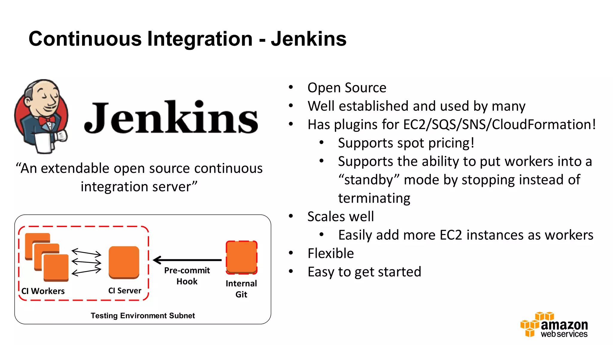 Continuous Integration - Jenkins
“An extendable open source continuous
integration server”
• Open Source
• Well established and used by many
• Has plugins for EC2/SQS/SNS/CloudFormation!
• Supports spot pricing!
• Supports the ability to put workers into a
“standby” mode by stopping instead of
terminating
• Scales well
• Easily add more EC2 instances as workers
• Flexible
• Easy to get started
Internal
GitCI Server
Pre-commit
Hook
Testing Environment Subnet
CI Workers
 
