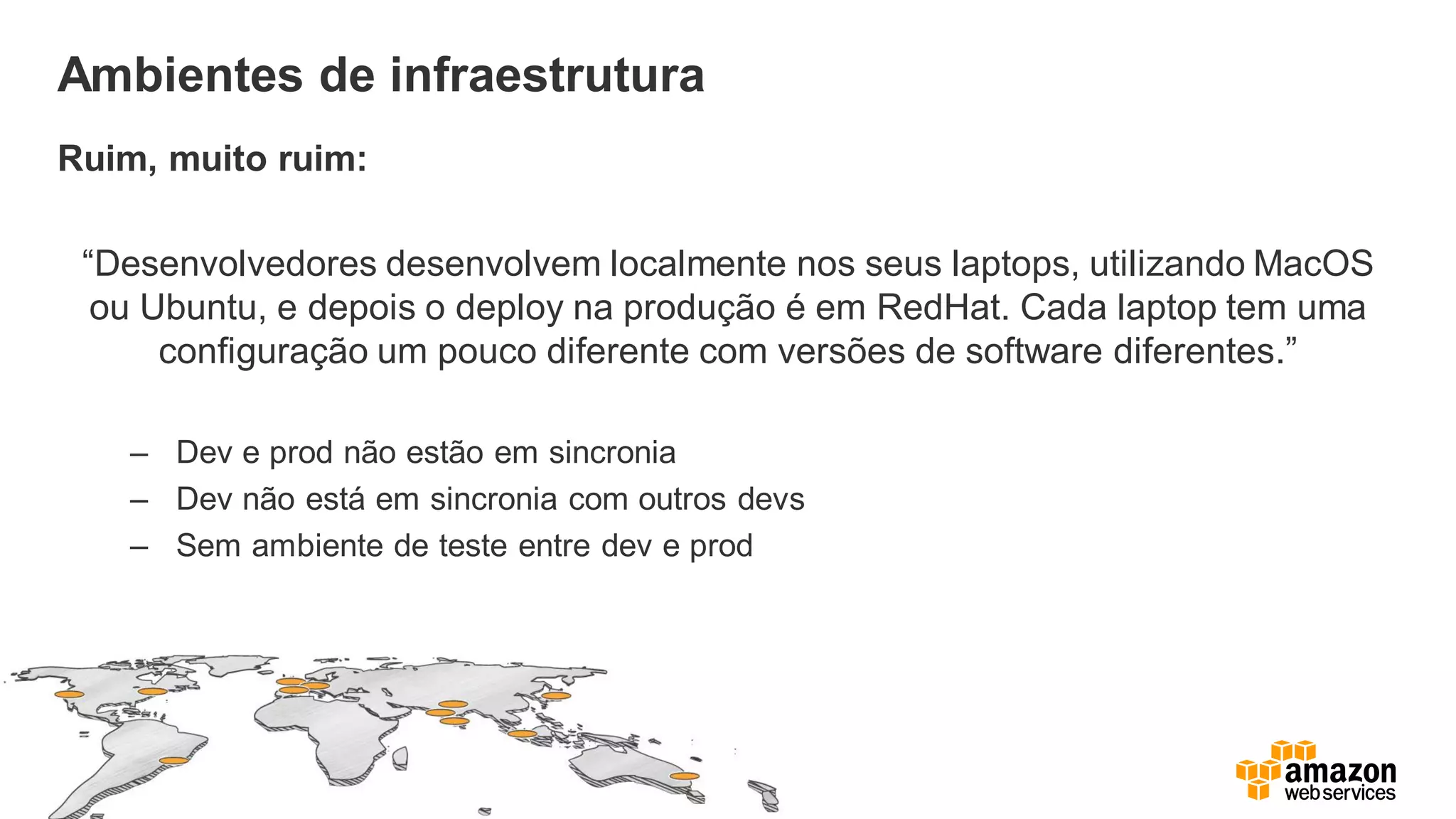 Ambientes de infraestrutura
Ruim, muito ruim:
“Desenvolvedores desenvolvem localmente nos seus laptops, utilizando MacOS
ou Ubuntu, e depois o deploy na produção é em RedHat. Cada laptop tem uma
configuração um pouco diferente com versões de software diferentes.”
– Dev e prod não estão em sincronia
– Dev não está em sincronia com outros devs
– Sem ambiente de teste entre dev e prod
 