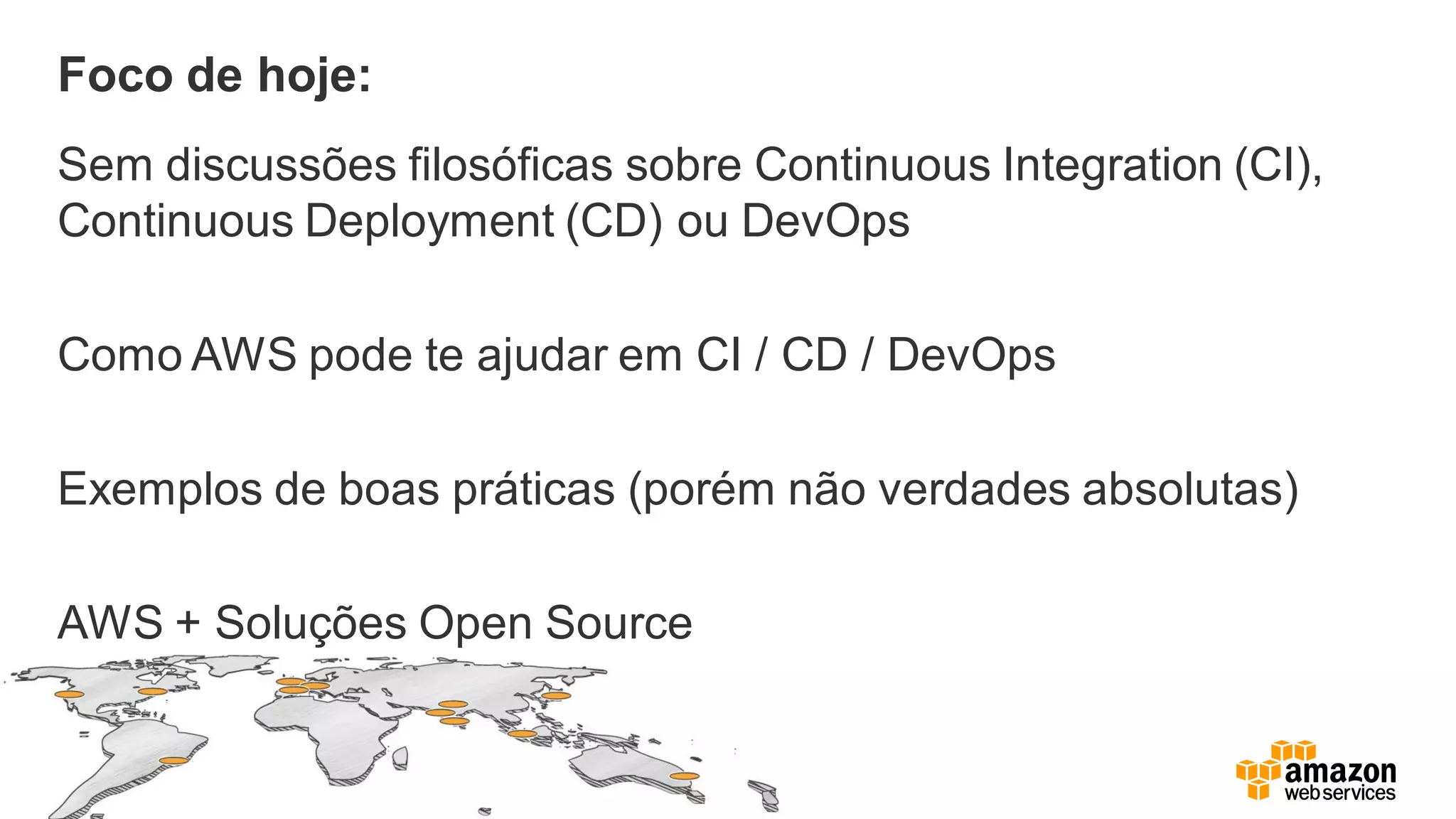 Foco de hoje:
Sem discussões filosóficas sobre Continuous Integration (CI),
Continuous Deployment (CD) ou DevOps
Como AWS pode te ajudar em CI / CD / DevOps
Exemplos de boas práticas (porém não verdades absolutas)
AWS + Soluções Open Source
 