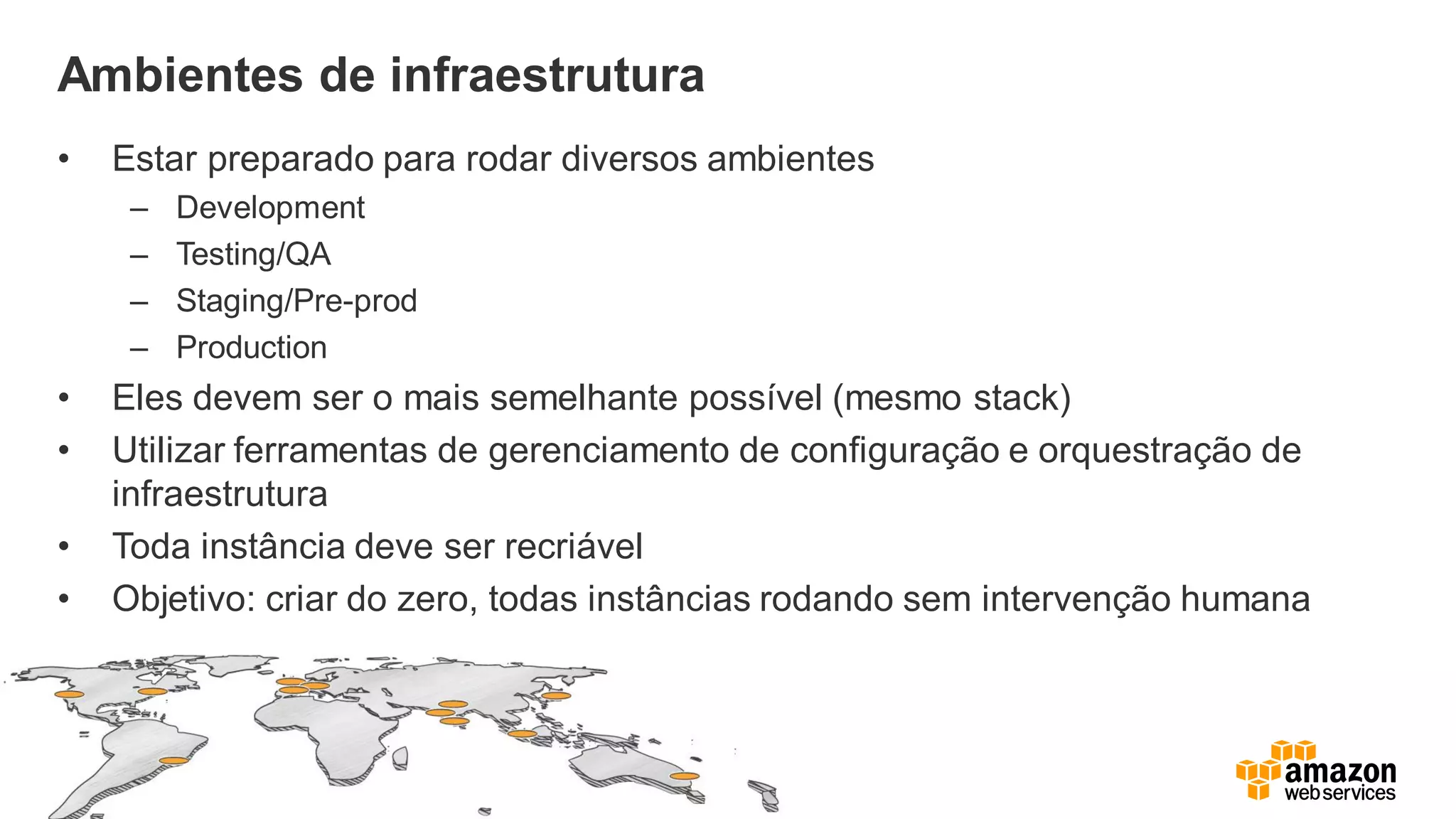 Ambientes de infraestrutura
• Estar preparado para rodar diversos ambientes
– Development
– Testing/QA
– Staging/Pre-prod
– Production
• Eles devem ser o mais semelhante possível (mesmo stack)
• Utilizar ferramentas de gerenciamento de configuração e orquestração de
infraestrutura
• Toda instância deve ser recriável
• Objetivo: criar do zero, todas instâncias rodando sem intervenção humana
 