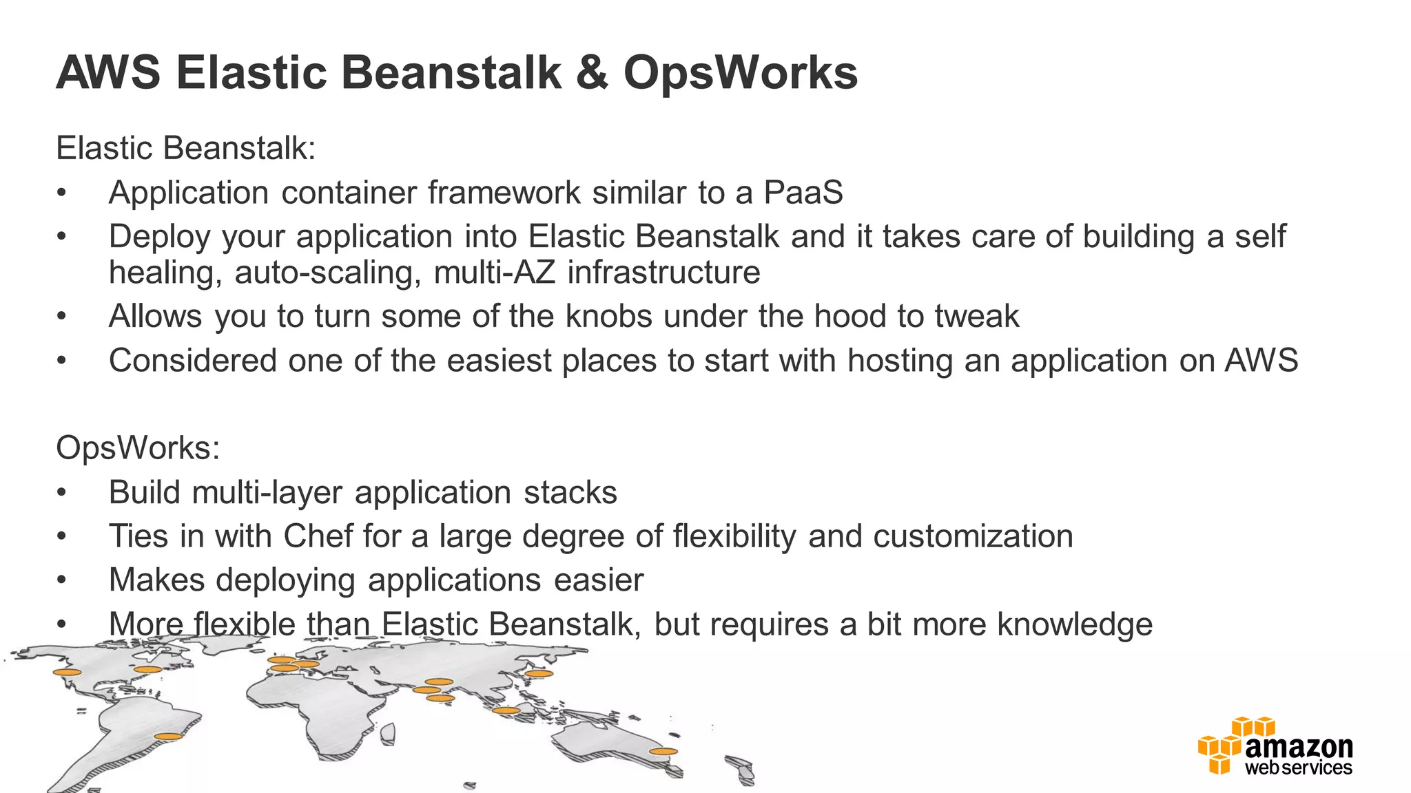 AWS Elastic Beanstalk & OpsWorks
Elastic Beanstalk:
• Application container framework similar to a PaaS
• Deploy your application into Elastic Beanstalk and it takes care of building a self
healing, auto-scaling, multi-AZ infrastructure
• Allows you to turn some of the knobs under the hood to tweak
• Considered one of the easiest places to start with hosting an application on AWS
OpsWorks:
• Build multi-layer application stacks
• Ties in with Chef for a large degree of flexibility and customization
• Makes deploying applications easier
• More flexible than Elastic Beanstalk, but requires a bit more knowledge
 