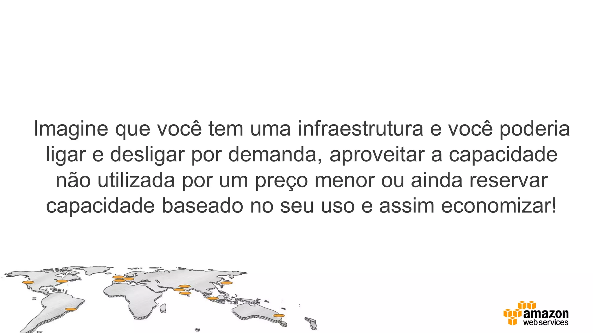 Imagine que você tem uma infraestrutura e você poderia
ligar e desligar por demanda, aproveitar a capacidade
não utilizada por um preço menor ou ainda reservar
capacidade baseado no seu uso e assim economizar!
 