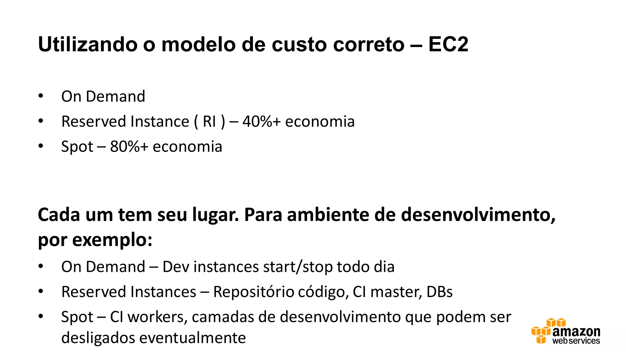 Utilizando o modelo de custo correto – EC2
• On Demand
• Reserved Instance ( RI ) – 40%+ economia
• Spot – 80%+ economia
Cada um tem seu lugar. Para ambiente de desenvolvimento,
por exemplo:
• On Demand – Dev instances start/stop todo dia
• Reserved Instances – Repositório código, CI master, DBs
• Spot – CI workers, camadas de desenvolvimento que podem ser
desligados eventualmente
 