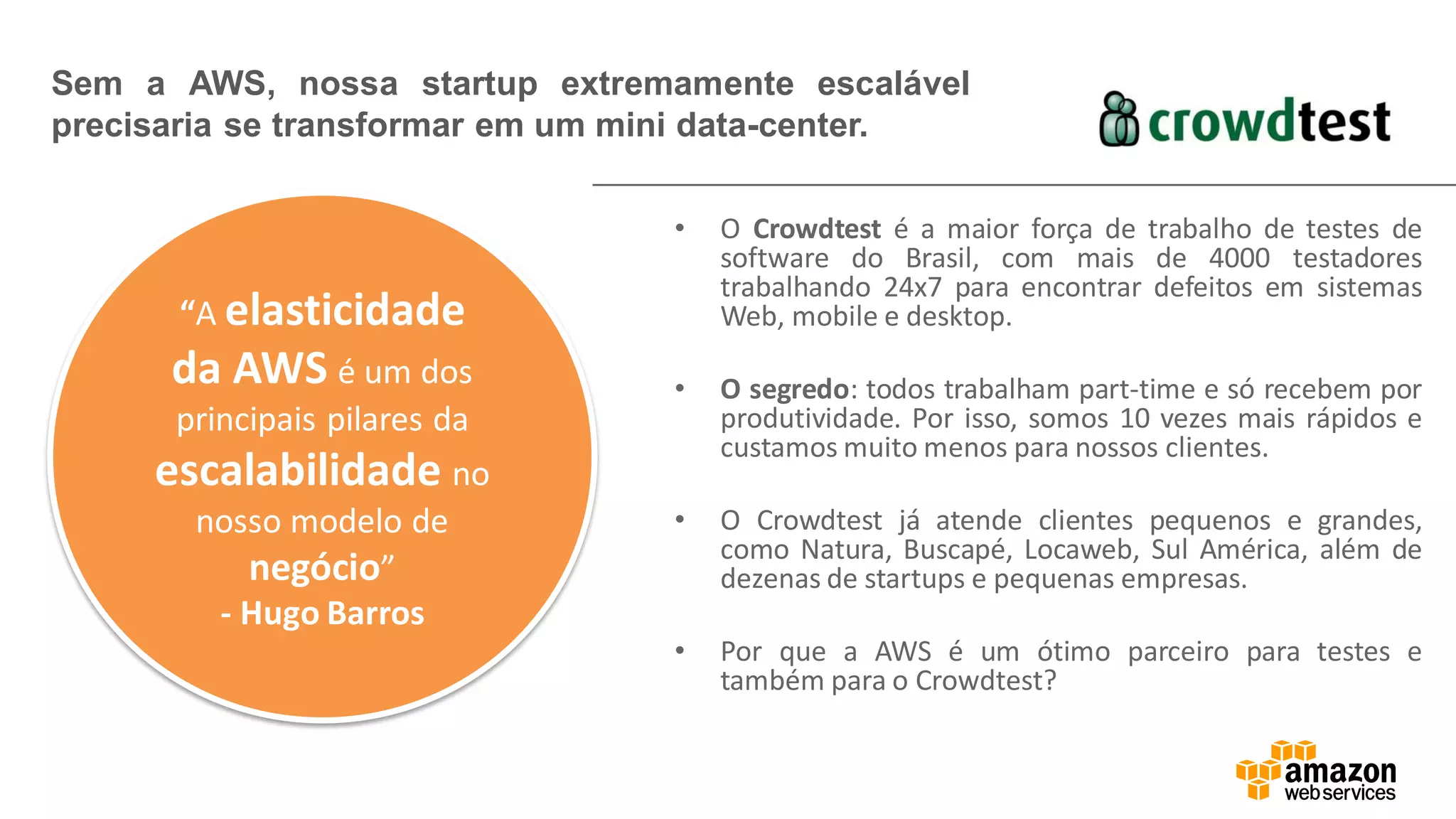 • O Crowdtest é a maior força de trabalho de testes de
software do Brasil, com mais de 4000 testadores
trabalhando 24x7 para encontrar defeitos em sistemas
Web, mobile e desktop.
• O segredo: todos trabalham part-time e só recebem por
produtividade. Por isso, somos 10 vezes mais rápidos e
custamos muito menos para nossos clientes.
• O Crowdtest já atende clientes pequenos e grandes,
como Natura, Buscapé, Locaweb, Sul América, além de
dezenas de startups e pequenas empresas.
• Por que a AWS é um ótimo parceiro para testes e
também para o Crowdtest?
Sem a AWS, nossa startup extremamente escalável
precisaria se transformar em um mini data-center.
“A elasticidade
da AWS é um dos
principais pilares da
escalabilidade no
nosso modelo de
negócio”
- Hugo Barros
 