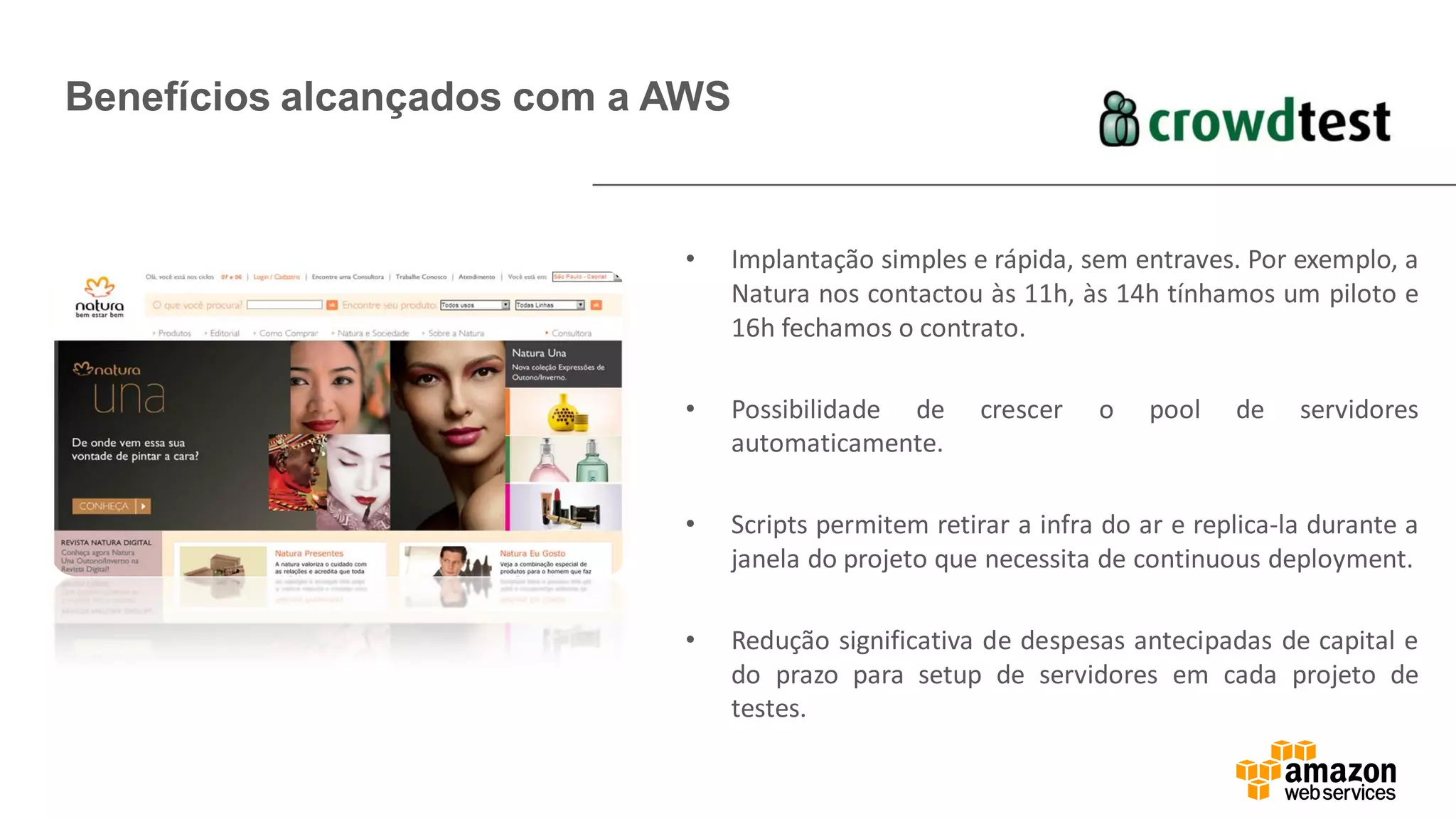 Benefícios alcançados com a AWS
PARAGRAFO RESUMO
CASO _ KEY WORDS
de BENEFICIO,
DESAFIO VENCIDO –
RESUMO DO CASO EM
UM PARAGRAFO
• Implantação simples e rápida, sem entraves. Por exemplo, a
Natura nos contactou às 11h, às 14h tínhamos um piloto e
16h fechamos o contrato.
• Possibilidade de crescer o pool de servidores
automaticamente.
• Scripts permitem retirar a infra do ar e replica-la durante a
janela do projeto que necessita de continuous deployment.
• Redução significativa de despesas antecipadas de capital e
do prazo para setup de servidores em cada projeto de
testes.
 
