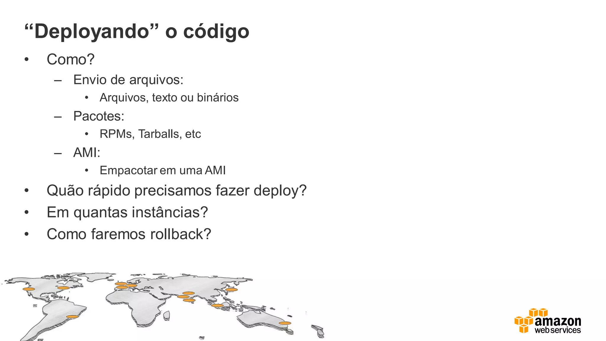 “Deployando” o código
• Como?
– Envio de arquivos:
• Arquivos, texto ou binários
– Pacotes:
• RPMs, Tarballs, etc
– AMI:
• Empacotar em uma AMI
• Quão rápido precisamos fazer deploy?
• Em quantas instâncias?
• Como faremos rollback?
 