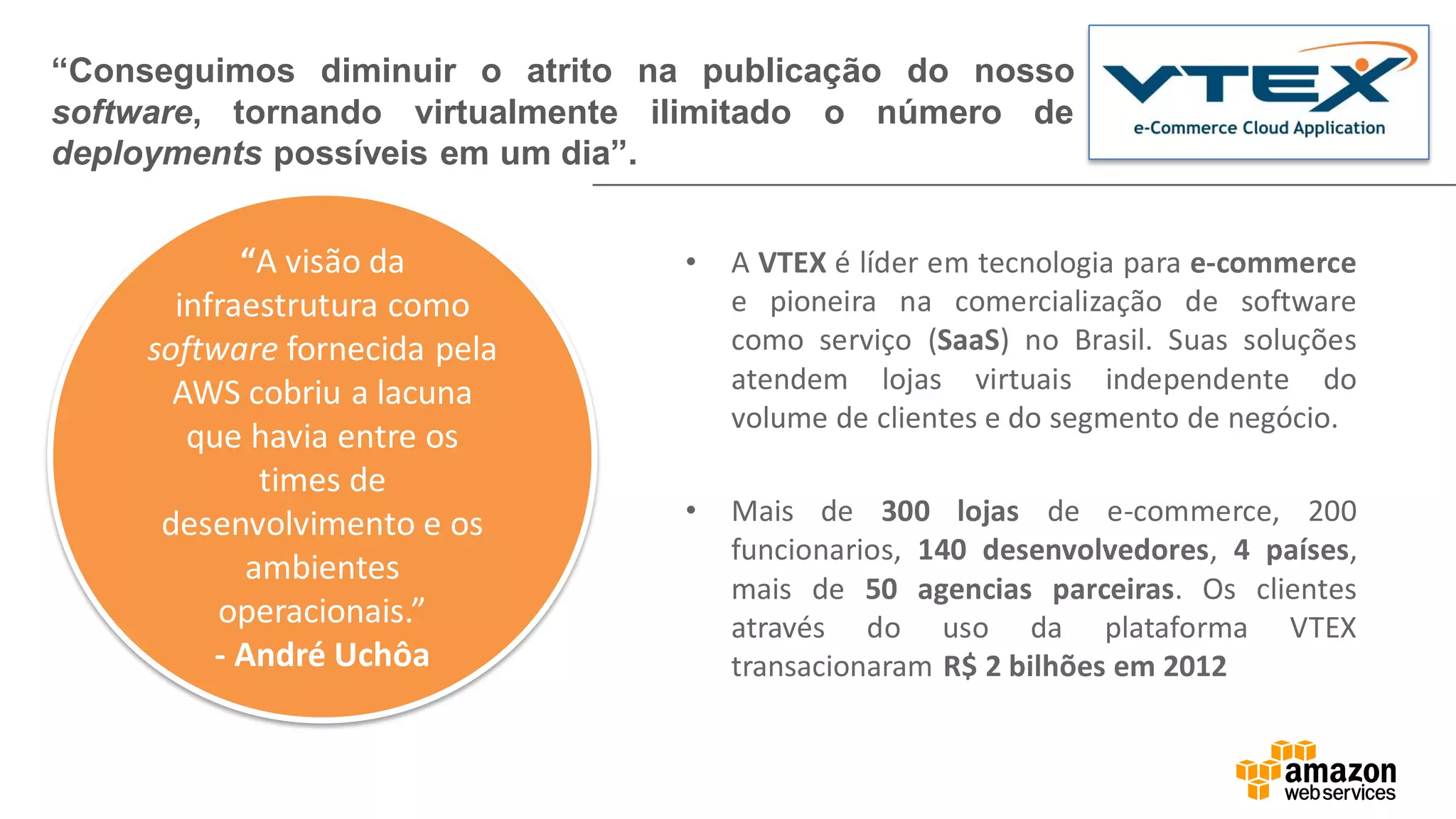 • A VTEX é líder em tecnologia para e-commerce
e pioneira na comercialização de software
como serviço (SaaS) no Brasil. Suas soluções
atendem lojas virtuais independente do
volume de clientes e do segmento de negócio.
• Mais de 300 lojas de e-commerce, 200
funcionarios, 140 desenvolvedores, 4 países,
mais de 50 agencias parceiras. Os clientes
através do uso da plataforma VTEX
transacionaram R$ 2 bilhões em 2012
“Conseguimos diminuir o atrito na publicação do nosso
software, tornando virtualmente ilimitado o número de
deployments possíveis em um dia”.
“A visão da
infraestrutura como
software fornecida pela
AWS cobriu a lacuna
que havia entre os
times de
desenvolvimento e os
ambientes
operacionais.”
- André Uchôa
 