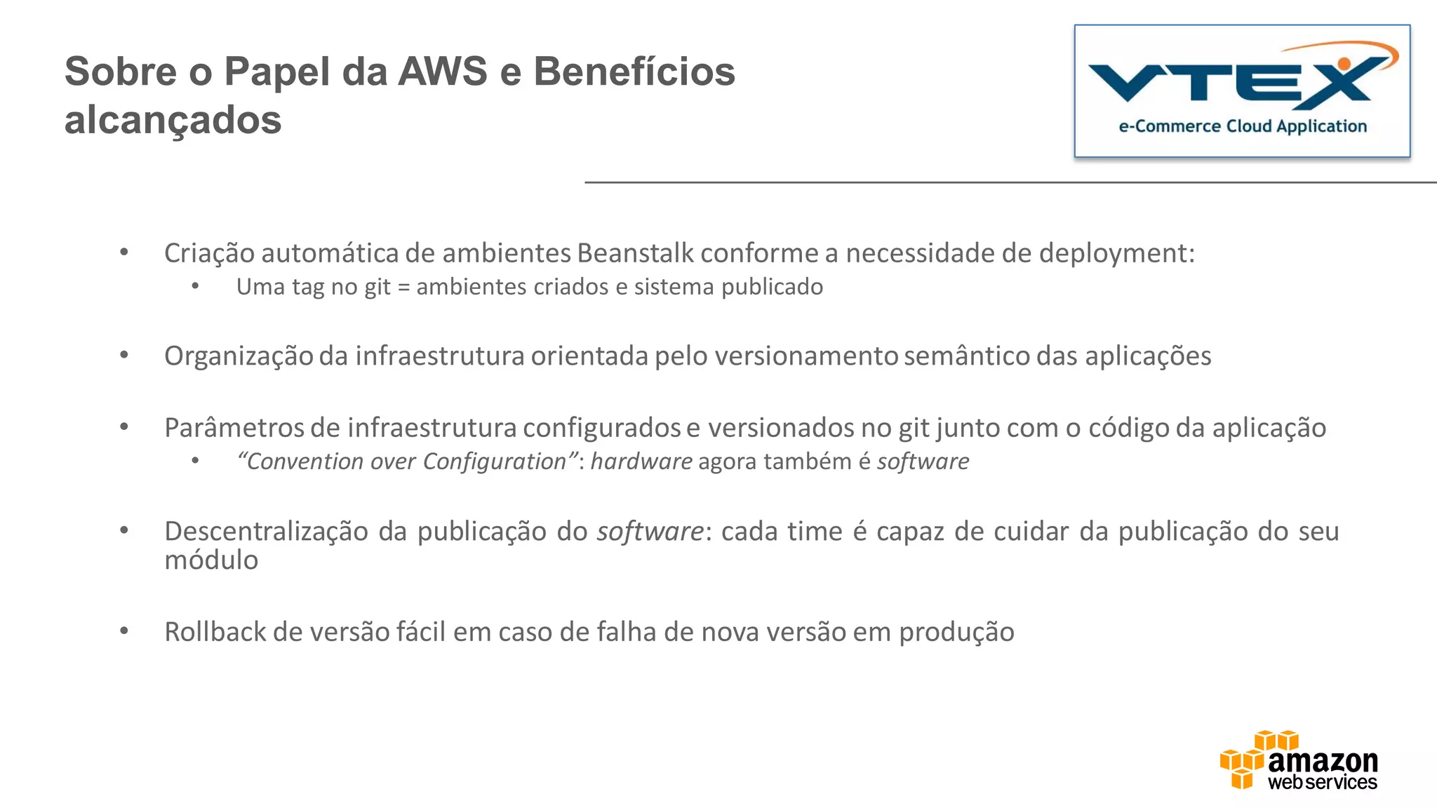 • Criação automática de ambientes Beanstalk conforme a necessidade de deployment:
• Uma tag no git = ambientes criados e sistema publicado
• Organizaçãoda infraestrutura orientada pelo versionamentosemântico das aplicações
• Parâmetros de infraestrutura configuradose versionados no git junto com o código da aplicação
• “Convention over Configuration”: hardware agora também é software
• Descentralização da publicação do software: cada time é capaz de cuidar da publicação do seu
módulo
• Rollback de versão fácil em caso de falha de nova versão em produção
Sobre o Papel da AWS e Benefícios
alcançados
 