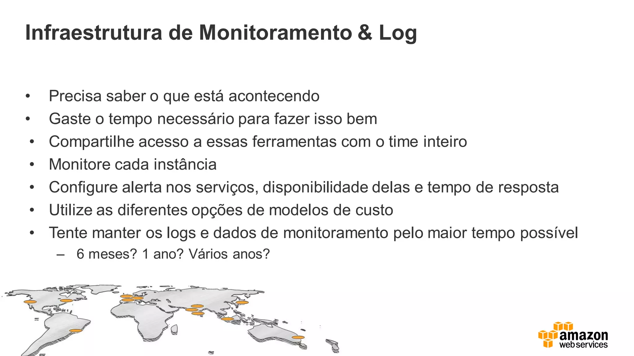 Infraestrutura de Monitoramento & Log
• Precisa saber o que está acontecendo
• Gaste o tempo necessário para fazer isso bem
• Compartilhe acesso a essas ferramentas com o time inteiro
• Monitore cada instância
• Configure alerta nos serviços, disponibilidade delas e tempo de resposta
• Utilize as diferentes opções de modelos de custo
• Tente manter os logs e dados de monitoramento pelo maior tempo possível
– 6 meses? 1 ano? Vários anos?
 
