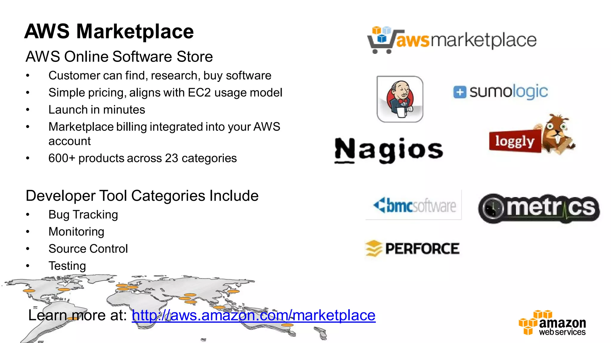 AWS Marketplace
AWS Online Software Store
• Customer can find, research, buy software
• Simple pricing, aligns with EC2 usage model
• Launch in minutes
• Marketplace billing integrated into your AWS
account
• 600+ products across 23 categories
Learn more at: http://aws.amazon.com/marketplace
Developer Tool Categories Include
• Bug Tracking
• Monitoring
• Source Control
• Testing
 