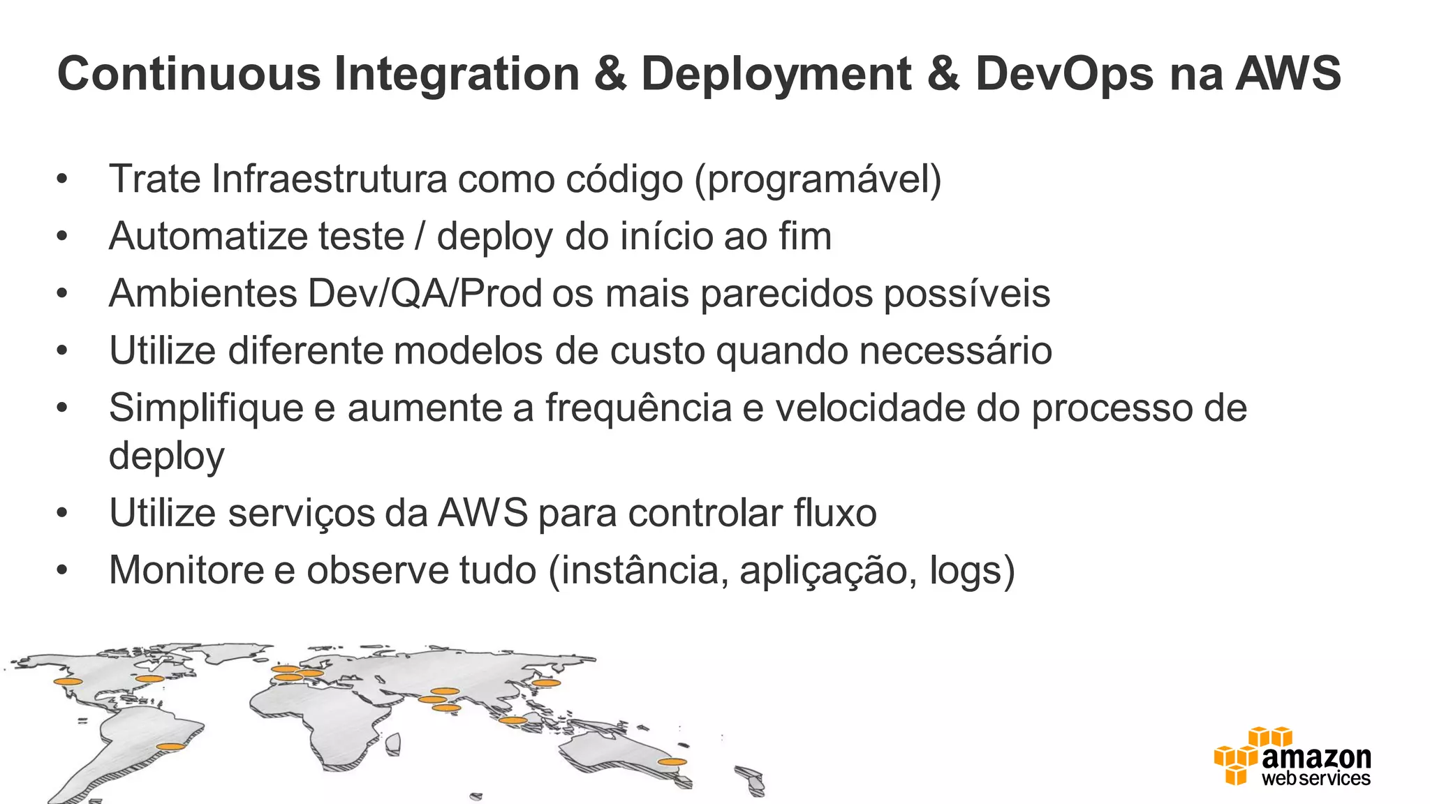 Continuous Integration & Deployment & DevOps na AWS
• Trate Infraestrutura como código (programável)
• Automatize teste / deploy do início ao fim
• Ambientes Dev/QA/Prod os mais parecidos possíveis
• Utilize diferente modelos de custo quando necessário
• Simplifique e aumente a frequência e velocidade do processo de
deploy
• Utilize serviços da AWS para controlar fluxo
• Monitore e observe tudo (instância, apliçação, logs)
 