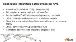 Continuous Integration & Deployment na AWS
• Infraestrutura também é código (programável)
• Automação de teste e deploy do início ao fim
• Ambientes Dev/QA/Prod são os mais parecidos possíveis
• Utilizar diferente modelos de custo quando necessário
• Simplificar e aumentar a frequência e velocidade do processo de
deploy
• Utilizar serviços da AWS para controlar fluxo
• Monitorar e observar tudo (instância, apliçação, logs)
 