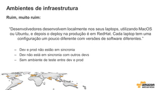 Ambientes de infraestrutura
Ruim, muito ruim:
“Desenvolvedores desenvolvem localmente nos seus laptops, utilizando MacOS
ou Ubuntu, e depois o deploy na produção é em RedHat. Cada laptop tem uma
configuração um pouco diferente com versões de software diferentes.”
– Dev e prod não estão em sincronia
– Dev não está em sincronia com outros devs
– Sem ambiente de teste entre dev e prod
 