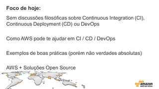 Foco de hoje:
Sem discussões filosóficas sobre Continuous Integration (CI),
Continuous Deployment (CD) ou DevOps
Como AWS pode te ajudar em CI / CD / DevOps
Exemplos de boas práticas (porém não verdades absolutas)
AWS + Soluções Open Source
 