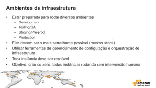 Ambientes de infraestrutura
• Estar preparado para rodar diversos ambientes
– Development
– Testing/QA
– Staging/Pre-prod
– Production
• Eles devem ser o mais semelhante possível (mesmo stack)
• Utilizar ferramentas de gerenciamento de configuração e orquestração de
infraestrutura
• Toda instância deve ser recriável
• Objetivo: criar do zero, todas instâncias rodando sem intervenção humana
 