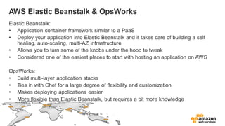 AWS Elastic Beanstalk & OpsWorks
Elastic Beanstalk:
• Application container framework similar to a PaaS
• Deploy your application into Elastic Beanstalk and it takes care of building a self
healing, auto-scaling, multi-AZ infrastructure
• Allows you to turn some of the knobs under the hood to tweak
• Considered one of the easiest places to start with hosting an application on AWS
OpsWorks:
• Build multi-layer application stacks
• Ties in with Chef for a large degree of flexibility and customization
• Makes deploying applications easier
• More flexible than Elastic Beanstalk, but requires a bit more knowledge
 