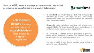 • O Crowdtest é a maior força de trabalho de testes de
software do Brasil, com mais de 4000 testadores
trabalhando 24x7 para encontrar defeitos em sistemas
Web, mobile e desktop.
• O segredo: todos trabalham part-time e só recebem por
produtividade. Por isso, somos 10 vezes mais rápidos e
custamos muito menos para nossos clientes.
• O Crowdtest já atende clientes pequenos e grandes,
como Natura, Buscapé, Locaweb, Sul América, além de
dezenas de startups e pequenas empresas.
• Por que a AWS é um ótimo parceiro para testes e
também para o Crowdtest?
Sem a AWS, nossa startup extremamente escalável
precisaria se transformar em um mini data-center.
“A elasticidade
da AWS é um dos
principais pilares da
escalabilidade no
nosso modelo de
negócio”
- Hugo Barros
 