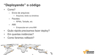 “Deployando” o código
• Como?
– Envio de arquivos:
• Arquivos, texto ou binários
– Pacotes:
• RPMs, Tarballs, etc
– AMI:
• Empacotar em uma AMI
• Quão rápido precisamos fazer deploy?
• Em quantas instâncias?
• Como faremos rollback?
 