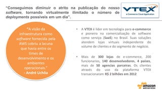 • A VTEX é líder em tecnologia para e-commerce
e pioneira na comercialização de software
como serviço (SaaS) no Brasil. Suas soluções
atendem lojas virtuais independente do
volume de clientes e do segmento de negócio.
• Mais de 300 lojas de e-commerce, 200
funcionarios, 140 desenvolvedores, 4 países,
mais de 50 agencias parceiras. Os clientes
através do uso da plataforma VTEX
transacionaram R$ 2 bilhões em 2012
“Conseguimos diminuir o atrito na publicação do nosso
software, tornando virtualmente ilimitado o número de
deployments possíveis em um dia”.
“A visão da
infraestrutura como
software fornecida pela
AWS cobriu a lacuna
que havia entre os
times de
desenvolvimento e os
ambientes
operacionais.”
- André Uchôa
 
