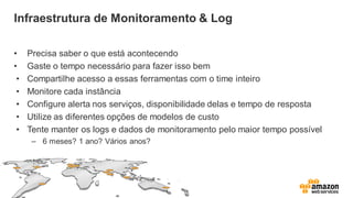 Infraestrutura de Monitoramento & Log
• Precisa saber o que está acontecendo
• Gaste o tempo necessário para fazer isso bem
• Compartilhe acesso a essas ferramentas com o time inteiro
• Monitore cada instância
• Configure alerta nos serviços, disponibilidade delas e tempo de resposta
• Utilize as diferentes opções de modelos de custo
• Tente manter os logs e dados de monitoramento pelo maior tempo possível
– 6 meses? 1 ano? Vários anos?
 