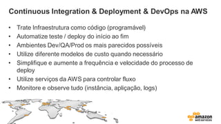 Continuous Integration & Deployment & DevOps na AWS
• Trate Infraestrutura como código (programável)
• Automatize teste / deploy do início ao fim
• Ambientes Dev/QA/Prod os mais parecidos possíveis
• Utilize diferente modelos de custo quando necessário
• Simplifique e aumente a frequência e velocidade do processo de
deploy
• Utilize serviços da AWS para controlar fluxo
• Monitore e observe tudo (instância, apliçação, logs)
 