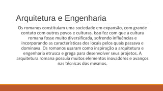 Arquitetura e Engenharia 
Os romanos constituíam uma sociedade em expansão, com grande 
contato com outros povos e culturas. Isso fez com que a cultura 
romana fosse muito diversificada, sofrendo influências e 
incorporando as características dos locais pelos quais passava e 
dominava. Os romanos usaram como inspiração a arquitetura e 
engenharia etrusca e grega para desenvolver seus projetos. A 
arquitetura romana possuía muitos elementos inovadores e avanços 
nas técnicas dos mesmos. 
 