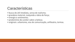 Características 
• busca do útil imediato, senso de realismo; 
• grandeza material, realçando a ideia de força; 
• energia e sentimento; 
• predomínio do caráter sobre a beleza; 
• originais: urbanismo, vias de comunicação, anfiteatro, termas. 
 