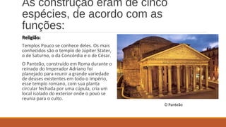 As construção eram de cinco 
espécies, de acordo com as 
funções: 
RReelliiggiiããoo:: 
Templos Pouco se conhece deles. Os mais 
conhecidos são o templo de Júpiter Stater, 
o de Saturno, o da Concórdia e o de César. 
O Panteão, construído em Roma durante o 
reinado do Imperador Adriano foi 
planejado para reunir a grande variedade 
de deuses existentes em todo o Império, 
esse templo romano, com sua planta 
circular fechada por uma cúpula, cria um 
local isolado do exterior onde o povo se 
reunia para o culto. 
O Panteão 
 