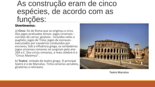As construção eram de cinco 
espécies, de acordo com as 
funções: 
DDiivveerrttiimmeennttooss:: 
a) Circo: foi de Roma que se originou o circo. 
Dos jogos praticados temos: jogos circenses - 
corridas de carros; ginásios - incluídos neles o 
pugilato; jogos de Tróia; jogos de escravos - 
executados por cavaleiros conduzidos por 
escravos; Sob a influência grega, os verdadeiros 
jogos circenses romanos só surgiram pelo ano 
264 a.C. Dos circos romanos, o mais célebre é o 
"Circus Maximus". 
b) Teatro: imitado do teatro grego. O principal 
teatro é o de Marcelus. Tinha cenários versáteis, 
giratórios e retiráveis. 
Teatro Marcelus 
 