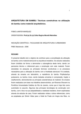 1




ARQUITETURA EM BAMBU: Técnicas construtivas na utilização
do bambu como material arquitetônico.



FÁBIO LANFER MARQUEZ

ORIENTADORA: Prof.(a) Dr.(a) Célia Regina Moretti Meirelles



INICIAÇÃO CIENTÍFICA - FACULDADE DE ARQUITETURA E URBANISMO

PIBIC Mackenzie - 2006



RESUMO

O presente trabalho tem o objetivo de contribuir para a consolidação da utilização
do bambu como material estrutural na arquitetura brasileira. Os estudos realizados
foram divididos de forma a demonstrar a abrangência deste tema, dando um
panorama técnico e referencial para a construção com este material. Foram
estudadas na pesquisa as principais técnicas construtivas e os processos
necessários para a utilização do bambu com a finalidade estrutural. Foi avaliada,
através de ensaios em laboratório, a resistência do bambu Phyllostachys
pubescens, ou bambu moso, sendo testadas amostras à compressão, tração e
cisalhamento, demonstrando as principais características do material. Os ensaios
foram realizados com base nos trabalhos desenvolvidos por Khosrow Ghavami na
Pontifícia Universidade Católica do Rio de Janeiro, nome que é hoje tido como
autoridade no assunto. Algumas das principais tecnologias de construção com
bambu, com o foco na sua adaptabilidade a realidade brasileira, foram explicitadas
através de estudos de caso. Foram realizadas visitas a obras referenciais, como
as projetadas por Simón Vélez para o Hotel do Frade em Angra dos Reis, no
 