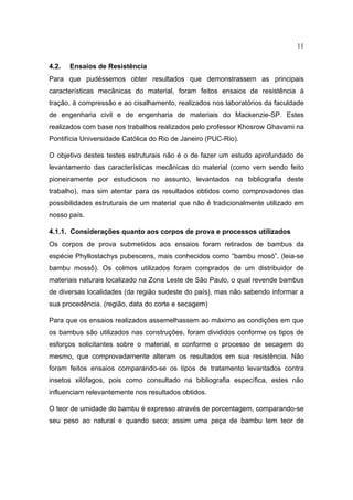 11

4.2.   Ensaios de Resistência
Para que pudéssemos obter resultados que demonstrassem as principais
características mecânicas do material, foram feitos ensaios de resistência à
tração, à compressão e ao cisalhamento, realizados nos laboratórios da faculdade
de engenharia civil e de engenharia de materiais do Mackenzie-SP. Estes
realizados com base nos trabalhos realizados pelo professor Khosrow Ghavami na
Pontifícia Universidade Católica do Rio de Janeiro (PUC-Rio).

O objetivo destes testes estruturais não é o de fazer um estudo aprofundado de
levantamento das características mecânicas do material (como vem sendo feito
pioneiramente por estudiosos no assunto, levantados na bibliografia deste
trabalho), mas sim atentar para os resultados obtidos como comprovadores das
possibilidades estruturais de um material que não é tradicionalmente utilizado em
nosso país.

4.1.1. Considerações quanto aos corpos de prova e processos utilizados
Os corpos de prova submetidos aos ensaios foram retirados de bambus da
espécie Phyllostachys pubescens, mais conhecidos como “bambu mosó”. (leia-se
bambu mossô). Os colmos utilizados foram comprados de um distribuidor de
materiais naturais localizado na Zona Leste de São Paulo, o qual revende bambus
de diversas localidades (da região sudeste do país), mas não sabendo informar a
sua procedência. (região, data do corte e secagem)

Para que os ensaios realizados assemelhassem ao máximo as condições em que
os bambus são utilizados nas construções, foram divididos conforme os tipos de
esforços solicitantes sobre o material, e conforme o processo de secagem do
mesmo, que comprovadamente alteram os resultados em sua resistência. Não
foram feitos ensaios comparando-se os tipos de tratamento levantados contra
insetos xilófagos, pois como consultado na bibliografia específica, estes não
influenciam relevantemente nos resultados obtidos.

O teor de umidade do bambu é expresso através de porcentagem, comparando-se
seu peso ao natural e quando seco; assim uma peça de bambu tem teor de
 