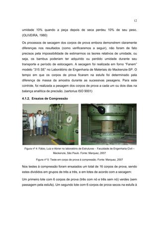 12

umidade 10% quando a peça depois de seca perdeu 10% de seu peso.
(OLIVEIRA, 1980)

Os processos de secagem dos corpos de prova embora demonstrem claramente
diferenças nos resultados (como verificaremos a seguir), não foram de fato
precisos pela impossibilidade de estimarmos os teores relativos de umidade, ou
seja, os bambus poderiam ter adquirido ou perdido umidade durante seu
transporte e período de estocagem. A secagem foi realizada em forno “Fanem”
modelo “315 SE” no Laborátório de Engenharia de Materiais do Mackenzie-SP. O
tempo em que os corpos de prova ficaram na estufa foi determinado pela
diferença de massa da amostra durante as sucessivas pesagens. Para este
controle, foi realizada a pesagem dos corpos de prova a cada um ou dois dias na
balança analítica de precisão. (sartorius ISO 9001)

4.1.2. Ensaios de Compressão




 Figura nº 4: Fábio, Luiz e Abner no laboratório de Estruturas - Faculdade de Engenharia Civil –
                         Mackenzie, São Paulo. Fonte: Marquez, 2007

          Figura nº 5: Teste em corpo de prova à compressão. Fonte: Marquez, 2007

Nos testes à compressão foram ensaiados um total de 16 corpos de prova, sendo
estes divididos em grupos de três a três, e em lotes de acordo com a secagem:

Um primeiro lote com 6 corpos de prova (três com nó e três sem nó) verdes (sem
passagem pela estufa). Um segundo lote com 6 corpos de prova secos na estufa à
 