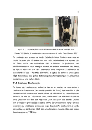 16




       Figura nº 11: Corpos de prova rompidos no ensaio de tração. Fonte: Marquez, 2007

  Figura nº 12: Máquina de ensaios Q-test com corpo de prova de tração. Fonte: Marquez, 2007

Os resultados dos ensaios de tração (tabela da figura 8) demonstram que os
corpos de prova sem nó apresentam uma maior resistência do que aqueles com
nó. Estes dados são compatíveis com a literatura, e justificados pela
descontinuidade das fibras na região dos nós. Os ensaios apresentam uma tensão
de ruptura média de 249 MPa. Resistência esta compatível à resistência de
escoamento do aço – ASTM36. Entretanto, a ruptura do bambu é uma ruptura
frágil, demonstrada pelo gráfico da tensão pela deformação (figura10), enquanto o
aço apresenta uma ruptura dúctil.

4.1.4. Ensaios de Cisalhamento

Os testes de cisalhamento realizados tiveram o objetivo de caracterizar o
cisalhamento interlaminar (no sentido paralelo às fibras), que constitui a pior
característica do material nas formas atuais de construção. No cisalhamento foi
ensaiado um total de 12 corpos de prova, sendo estes: Um lote com 6 corpos de
prova (três com nó e três sem nó) secos (sem passagem pela estufa). Um lote
com 6 corpos de prova secos na estufa à 50ºC por uma semana. (tempo em que
se considerou estabilizada a massa do corpo de prova) No cisalhamento o bambu
apresentou seu ponto mais frágil, com uma tensão de ruptura média dos corpos
de prova secos em 7,02 Mpa.
 
