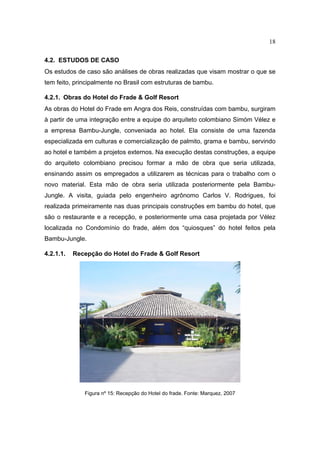18

4.2. ESTUDOS DE CASO
Os estudos de caso são análises de obras realizadas que visam mostrar o que se
tem feito, principalmente no Brasil com estruturas de bambu.

4.2.1. Obras do Hotel do Frade & Golf Resort
As obras do Hotel do Frade em Angra dos Reis, construídas com bambu, surgiram
à partir de uma integração entre a equipe do arquiteto colombiano Simóm Vélez e
a empresa Bambu-Jungle, conveniada ao hotel. Ela consiste de uma fazenda
especializada em culturas e comercialização de palmito, grama e bambu, servindo
ao hotel e também a projetos externos. Na execução destas construções, a equipe
do arquiteto colombiano precisou formar a mão de obra que seria utilizada,
ensinando assim os empregados a utilizarem as técnicas para o trabalho com o
novo material. Esta mão de obra seria utilizada posteriormente pela Bambu-
Jungle. A visita, guiada pelo engenheiro agrônomo Carlos V. Rodrigues, foi
realizada primeiramente nas duas principais construções em bambu do hotel, que
são o restaurante e a recepção, e posteriormente uma casa projetada por Vélez
localizada no Condomínio do frade, além dos “quiosques” do hotel feitos pela
Bambu-Jungle.

4.2.1.1.   Recepção do Hotel do Frade & Golf Resort




              Figura nº 15: Recepção do Hotel do frade. Fonte: Marquez, 2007
 