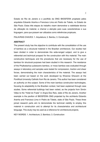 2

Estado do Rio de Janeiro e o pavilhão da ONG IBIOSFERA projetado pelos
arquitetos Edoardo Aranha e Francisco Lima em Pedro de Toledo, no Estado de
São Paulo. Estas três etapas do trabalho visam demonstrar a viabilidade técnica
da utilização do material, e chamar a atenção para suas caracteristicas e sua
linguagem, para que possam ser utilizados como referências projetuais.

PALAVRAS CHAVES: 1. Arquitetura; 2. Bambu; 3. Construção.

ABSTRACT
The present study has the objective to contribute with the consolidation of the use
of bamboo as a structural material in the Brazilian architecture. Our studies had
been divided in order to demonstrate this wide-ranged subject, and to give a
referential and technical prospect for the construction with this material. The main
constructive techniques and the procedures that are necessary for the use of
bamboo for structural purposes had been studied in this research. The resistance
of the Phyllostachys pubescens bamboo, or moso bamboo was evaluated through
assays in laboratory and samples were tested for compression, traction and shear
forces, demonstrating the main characteristics of the material. The assays had
been carried out based on the work developed by Khosrow Ghavami at the
Pontifical University Catholic from Rio de Janeiro. This author has been considered
an authority on this subject. Some of the main bamboo construction technologies,
focusing its adaptability to the Brazilian context, had been explained through case
studies. Some referential buildings had been visited, as the projects from Simón
Vélez to the “Hotel do Frade” in Angra Dos Reis, state of Rio de Janeiro. Another
example is the pavilion of IBIOSFERA ONG projected by the architects Edoardo
Aranha and Francisco Lima in Pedro de Toledo, state of São Paulo. These three
joined research parts aim to demonstrate the technical viability to employ this
material in construction and to attempt for its characteristics and architectural
language. This study may be used as a reference for architectural projects.

KEY WORDS: 1. Architecture; 2. Bamboo; 3. Construction
 