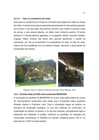 21

4.2.1.3.   Casa no condomínio do Frade
Esta casa no condomínio do Frade foi o primeiro dos projetos de Vélez em Angra
dos Reis. A estrutura da casa é organizada basicamente em três pórticos grandes,
que vencem o vão das salas, três pórticos menores, que contém a cozinha e área
de serviço, e dois anexos laterais, um deles maior contendo quartos. O bambu
utilizado é o Dendrocalamus giganteus, e as ligações utilizam concreto injetado.
(Ligação Vélez). Embora não tenha sido possível aprofundar o estudo de
construção, por não se encontrarem os proprietários da casa na data da visita,
trata-se de uma residência com um aspecto singular, elevando o atual padrão de
construções com bambu.




           Figuras nº 20 e 21: Casa no condomínio do frade. Fonte: Marquez, 2007

4.2.2. Pavilhão Sede da ONG sócio-ambiental IBIOSFERA
A construção do pavilhão da IBIOSFERA foi (e tem sido) parte prática de cursos
de “bio-arquitetura” promovidos pela citada ong e ministrados pelos arquitetos
Edoardo Aranha e Francisco Lima. Toda a construção segue ao máximo os
preceitos de construção ecológica, no uso dos materiais de construção, na
implantação do edifício no terreno, e no uso dos recursos, principalmente água e
tratamento dos efluentes. O projeto, conforme os arquitetos, foi inspirado nas
construções colombianas. O Pavilhão em formato octogonal possui 120 m² de
área interna e 130m² de área coberta.
 