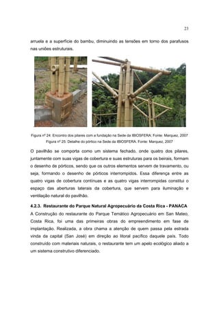 23

arruela e a superfície do bambu, diminuindo as tensões em torno dos parafusos
nas uniões estruturais.




 .

Figura nº 24: Encontro dos pilares com a fundação na Sede da IBIOSFERA. Fonte: Marquez, 2007
        Figura nº 25: Detalhe do pórtico na Sede da IBIOSFERA. Fonte: Marquez, 2007

O pavilhão se comporta como um sistema fechado, onde quatro dos pilares,
juntamente com suas vigas de cobertura e suas estruturas para os beirais, formam
o desenho de pórticos, sendo que os outros elementos servem de travamento, ou
seja, formando o desenho de pórticos interrompidos. Essa diferença entre as
quatro vigas de cobertura contínuas e as quatro vigas interrompidas constitui o
espaço das aberturas laterais da cobertura, que servem para iluminação e
ventilação natural do pavilhão.

4.2.3. Restaurante do Parque Natural Agropecuário da Costa Rica - PANACA
A Construção do restaurante do Parque Temático Agropecuário em San Mateo,
Costa Rica, foi uma das primeiras obras do empreendimento em fase de
implantação. Realizada, a obra chama a atenção de quem passa pela estrada
vinda da capital (San José) em direção ao litoral pacífico daquele país. Todo
construído com materiais naturais, o restaurante tem um apelo ecológico aliado a
um sistema construtivo diferenciado.
 