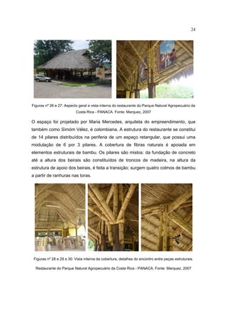 24




Figuras nº 26 e 27: Aspecto geral e vista interna do restaurante do Parque Natural Agropecuário da
                          Costa Rica - PANACA. Fonte: Marquez, 2007

O espaço foi projetado por Maria Mercedes, arquiteta do empreendimento, que
também como Simóm Vélez, é colombiana. A estrutura do restaurante se constitui
de 14 pilares distribuídos na periferia de um espaço retangular, que possui uma
modulação de 6 por 3 pilares. A cobertura de fibras naturais é apoiada em
elementos estruturais de bambu. Os pilares são mistos: da fundação de concreto
até a altura dos beirais são constituídos de troncos de madeira, na altura da
estrutura de apoio dos beirais, é feita a transição; surgem quatro colmos de bambu
a partir de ranhuras nas toras.




 Figuras nº 28 e 29 e 30: Vista interna da cobertura, detalhes do encontro entre peças estruturais.

  Restaurante do Parque Natural Agropecuário da Costa Rica - PANACA. Fonte: Marquez, 2007
 
