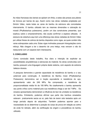 25

As mãos francesas dos beirais se apóiam em ilhós, e estes são presos aos pilares
de troncos por barras de aço. Assim como nas obras visitadas projetadas por
Simóm Vélez, nesta todas as varas de bambu da estrutura são concretadas
internamente. O bambu utilizado tem as mesmas dimensões e coloração do
mossô (Phyllostachys pubescens), porém um dos construtores presentes, que
explicou sobre o empreendimento, não soube confirmar a espécie utilizada. A
estutura da cobertura aqui tem uma diferença das obras visitadas de Simóm Vélez
por utilizar feixes de colmos de bambu dispostos como vigas, as quais contém três
varas sobrepostas cada uma. Estas vigas inclinadas possuem triangulações como
reforço. Não chegam a ter o desenho de uma treliça, mas vencem o vão do
restaurante com um aspecto bem interessante.

5. CONCLUSÃO

Como conclusão deste trabalho, fica clara a intenção de explicitar as
possibilidades arquitetônicas e estruturais do material. As obras construídas com
bambu possuem uma linguagem própria deste sistema, com aspecto de extrema
beleza e leveza.

A pesquisa demonstra a grande capacidade de resistência do bambu e o seu
potencial para construção. A resistência do Bambu mosó (Phyllostachys
Pubescens) demonstrou ser à tração equivalente à resistência do aço,
apresentando    valor   de   249   MPa.   Na   compressão,    a   resistência   de
proporcionalidade média foi de 100 MPa. No cisalhamento o bambu apresenta
seu ponto crítico como material pois sua resistência chega a ser de 7 MPa . Os
ensaios apresentados demonstram a influência do teor de umidade na resistência
do bambu. Entretanto, podemos afirmar que parte dos bambus ensaiados
estavam praticamente secos ao ar, pelo fato de terem sido testados após um
longo período depois de adquiridos. Também podemos apontar para a
necessidade de se determinar a posição do corpo de prova em relação ao colmo
de onde foi retirado, além da certificação da origem e procedência do bambu
utilizado.
 