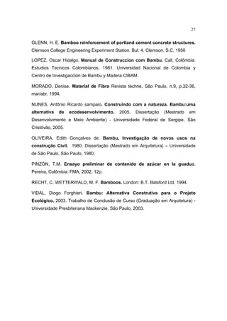 27

GLENN, H. E. Bamboo reinforcement of portland cement concrete structures.
Clemson College Engineering Experiment Station. Bul. 4. Clemson, S.C, 1950

LOPEZ, Oscar Hidalgo. Manual de Construccíon com Bambu. Cali, Colômbia:
Estudios Tecnicos Colombianos, 1981. Universidad Nacional de Colombia y
Centro de Investigacción de Bambu y Madera CIBAM.

MORADO, Denise. Material de Fibra Revista téchne, São Paulo, n.9, p.32-36,
mar/abr. 1994.

NUNES, Antônio Ricardo sampaio. Construindo com a natureza. Bambu:uma
alternativa   de   ecodesenvolvimento.    2005.   Dissertação   (Mestrado    em
Desenvolvimento e Meio Ambiente) - Universidade Federal de Sergipe, São
Cristóvão, 2005.

OLIVEIRA, Edith Gonçalves de. Bambu, Investigação de novos usos na
construção Civil. 1980. Dissertação (Mestrado em Arquitetura) – Universidade
de São Paulo, São Paulo, 1980.

PINZÓN, T.M. Ensayo preliminar de contenido de azúcar en la guadua.
Pereira, Colômbia: FMA, 2002. 12p.

RECHT, C. WETTERWALD, M. F. Bamboos. London: B.T. Batsford Ltd, 1994.

VIDAL, Diogo Forghieri. Bambu: Alternativa Construtiva para o Projeto
Ecológico. 2003. Trabalho de Conclusão de Curso (Graduação em Arquitetura) -
Universidade Presbiteriana Mackenzie, São Paulo, 2003.
 