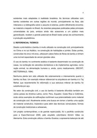 4

existentes mais adaptadas à realidade brasileira. As técnicas utilizadas com
bambu existentes em outras regiões do mundo, principalmente na Ásia, são
milenares e a bibliografia sobre o assunto é extensa, porém dificilmente encontra-
se material a respeito no Brasil. As recentes pesquisas publicadas pelas principais
universidades do país, embora ainda não acessíveis a um público mais
generalizado, revelam o grande potencial do Brasil neste campo de conhecimento
e produção arquitetônica.

2. REFERENCIAL TEÓRICO

Desde a pré-história o bambu é muito utilizado na construção civil, principalmente
na China e no sul Asiático, na construção de habitações e pontes. Estas pontes,
construídas há cinco mil anos, utilizavam cabos feitos de fibras de bambu e tinham
uma incrível capacidade de vencer grandes vãos.

O uso do bambu no continente asiático é bastante disseminado na construção de
casas, na confecção de utensílios domésticos e de implementos agrícolas, como
ração animal, na alimentação humana e, ainda, como medicamento. (RECHT;
WETTERWALD, 1994)

Nenhuma planta tem sido utilizada tão extensamente e intensamente quanto o
bambu na Ásia. Um exemplo milenar referencial na arquitetura em bambu é o Taj
Mahal, que recentemente foi reformado e sua estrutura milenar de bambu foi
substituída por aço.

No setor da construção civil, o uso do bambu é bastante difundido também em
vários países da América Latina, como: Peru, Equador, Costa Rica e Colômbia,
onde vários exemplos de edificações confirmam sua potencialidade como material
de construção civil. Atualmente existe uma busca em tornar o bambu uma opção
de material construtivo, trazendo-o para além das técnicas vernaculares, formas
de construção tradicionais e artesanais.

Um projeto contemporâneo, e de grande repercussão, foi o pavilhão construído
para a Expo-Hannover 2000, pelo arquiteto colombiano Simóm Vélez na
Alemanha. Esta construção utilizou o bambu Guadua, a apresenta balanços de até
 